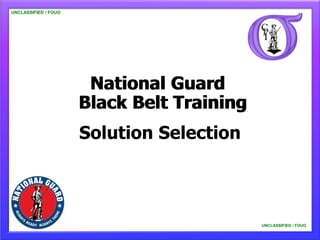 UNCLASSIFIED / FOUO




                       National Guard
                      Black Belt Training
                      Solution Selection



                                            UNCLASSIFIED / FOUO
 