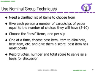 UNCLASSIFIED / FOUO




 Use Nominal Group Techniques
          Need a clarified list of items to choose from
          Give each person a number of cards/slips of paper
           equal to the number of choices they will have (5-10)
          Choose the “best” items, one per slip
          One at a time, choose best item, item to eliminate,
           best item, etc. and give them a score, best item has
           most points
          Record votes, number and total score to serve as a
           basis for discussion


                              Solution Generation and Selection   UNCLASSIFIED / FOUO   22
 
