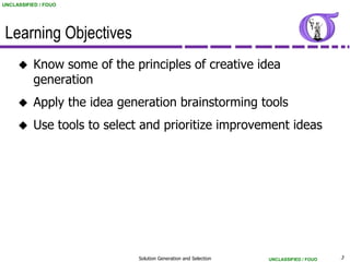 UNCLASSIFIED / FOUO




 Learning Objectives
          Know some of the principles of creative idea
           generation
          Apply the idea generation brainstorming tools
          Use tools to select and prioritize improvement ideas




                             Solution Generation and Selection   UNCLASSIFIED / FOUO   3
 