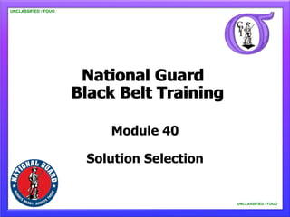 UNCLASSIFIED / FOUO




                       National Guard
                      Black Belt Training

                          Module 40

                       Solution Selection


                                            UNCLASSIFIED / FOUO
 