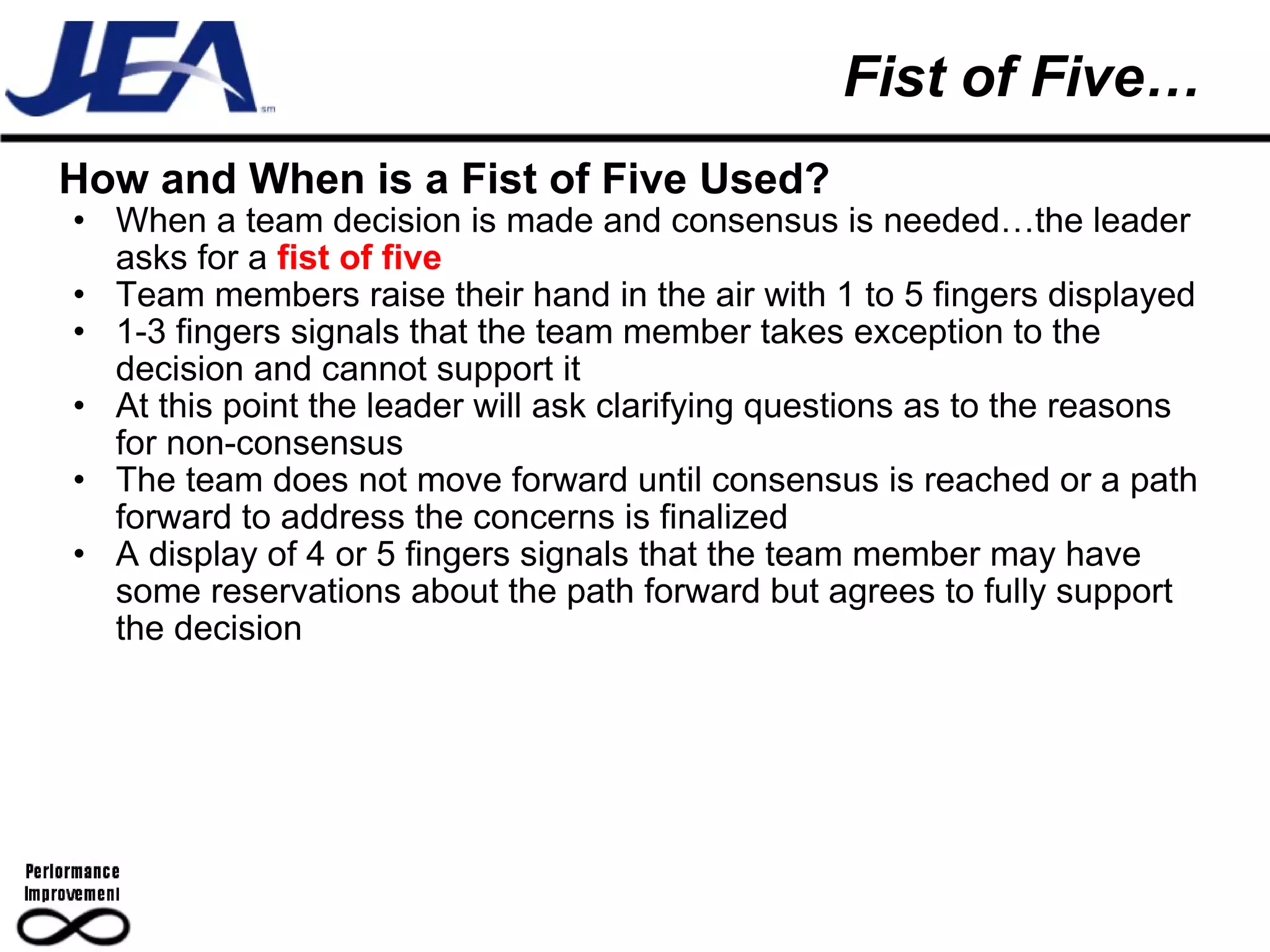 Fist of Five… How and When is a Fist of Five Used? When a team decision is made and consensus is needed…the leader asks for a  fist of five Team members raise their hand in the air with 1 to 5 fingers displayed 1-3 fingers signals that the team member takes exception to the decision and cannot support it At this point the leader will ask clarifying questions as to the reasons for non-consensus The team does not move forward until consensus is reached or a path forward to address the concerns is finalized A display of 4 or 5 fingers signals that the team member may have some reservations about the path forward but agrees to fully support the decision 