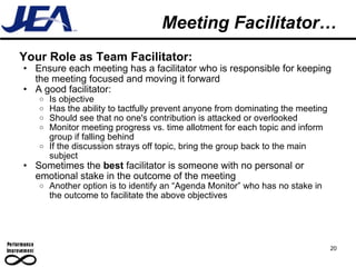 Meeting Facilitator… Your Role as Team Facilitator: Ensure each meeting has a facilitator who is responsible for keeping the meeting focused and moving it forward A good facilitator: Is objective Has the ability to tactfully prevent anyone from dominating the meeting Should see that no one's contribution is attacked or overlooked Monitor meeting progress vs. time allotment for each topic and inform group if falling behind If the discussion strays off topic, bring the group back to the main subject Sometimes the  best  facilitator is someone with no personal or emotional stake in the outcome of the meeting Another option is to identify an “Agenda Monitor” who has no stake in the outcome to facilitate the above objectives 20 