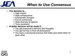 When to Use Consensus The decision is… High impact High consequence Emotionally charged Full of controversy Wide diversity of opinion Time constraint A better decision will be made if… You get everyone’s opinions and thoughts You get full buy in from all participants You have a structured process that helps your team listen to each other 27 