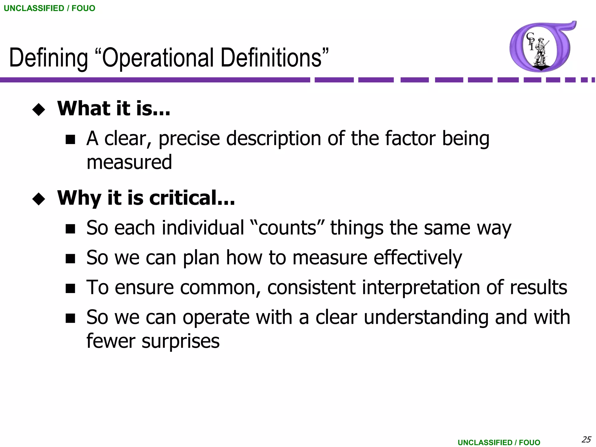 UNCLASSIFIED / FOUO




 Defining “Operational Definitions”
          What it is...
            A clear, precise description of the factor being
             measured
          Why it is critical...
            So each individual “counts” things the same way
            So we can plan how to measure effectively
            To ensure common, consistent interpretation of results
            So we can operate with a clear understanding and with
             fewer surprises



                                                         UNCLASSIFIED / FOUO   25
 