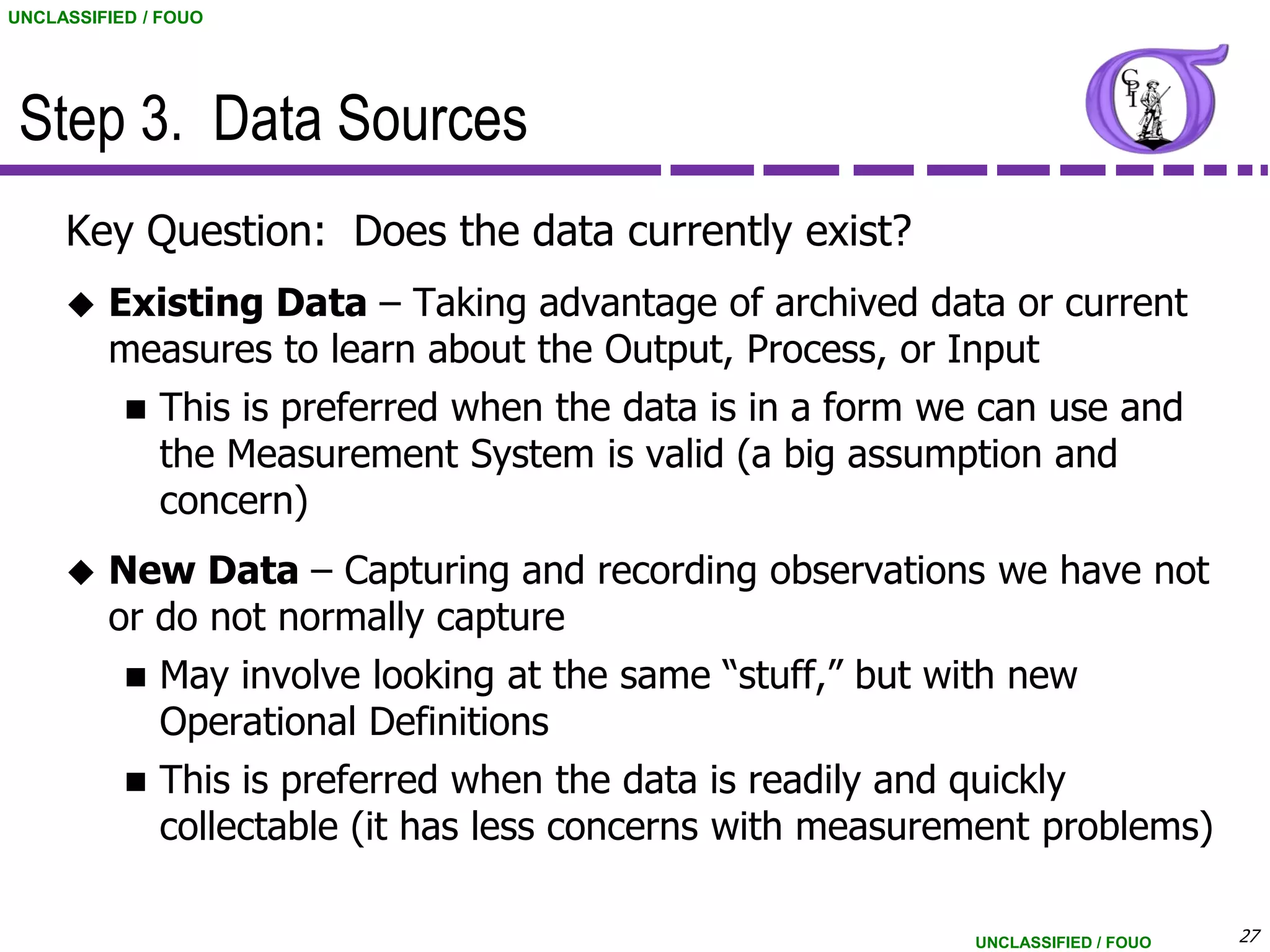 UNCLASSIFIED / FOUO




 Step 3. Data Sources
     Key Question: Does the data currently exist?
        Existing Data – Taking advantage of archived data or current
         measures to learn about the Output, Process, or Input
              This is preferred when the data is in a form we can use and
               the Measurement System is valid (a big assumption and
               concern)
        New Data – Capturing and recording observations we have not
         or do not normally capture
              May involve looking at the same “stuff,” but with new
               Operational Definitions
              This is preferred when the data is readily and quickly
               collectable (it has less concerns with measurement problems)

                                                              UNCLASSIFIED / FOUO   27
 