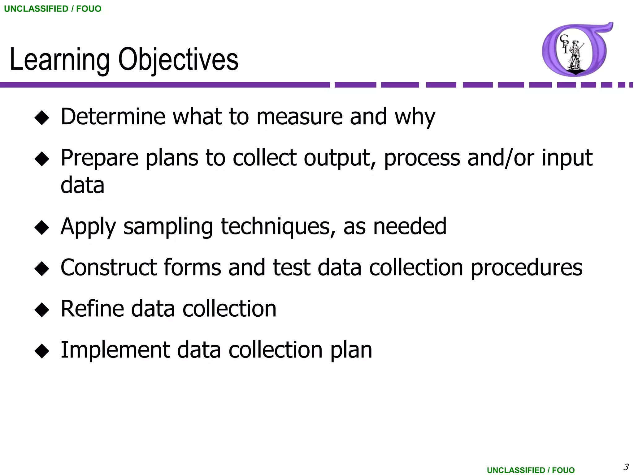 UNCLASSIFIED / FOUO




 Learning Objectives
          Determine what to measure and why
          Prepare plans to collect output, process and/or input
           data
          Apply sampling techniques, as needed
          Construct forms and test data collection procedures
          Refine data collection
          Implement data collection plan




                                                     UNCLASSIFIED / FOUO   3
 