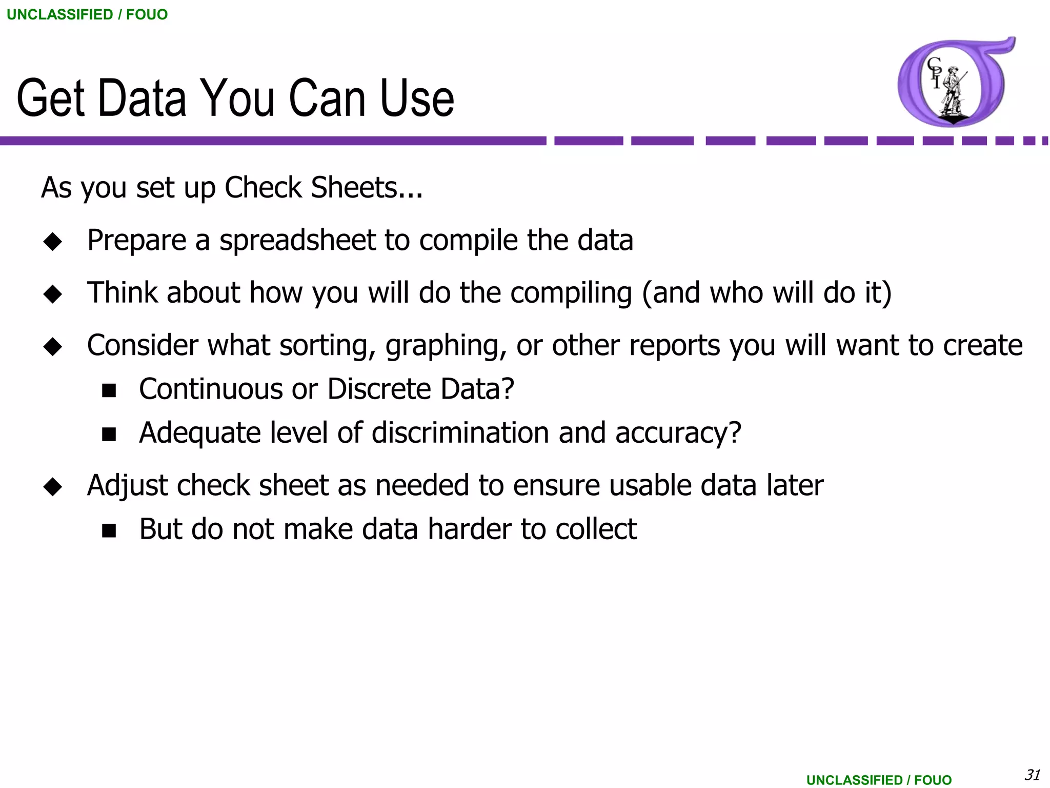 UNCLASSIFIED / FOUO




 Get Data You Can Use
    As you set up Check Sheets...
        Prepare a spreadsheet to compile the data
        Think about how you will do the compiling (and who will do it)
        Consider what sorting, graphing, or other reports you will want to create
           Continuous or Discrete Data?
           Adequate level of discrimination and accuracy?

        Adjust check sheet as needed to ensure usable data later
           But do not make data harder to collect




                                                                 UNCLASSIFIED / FOUO   31
 