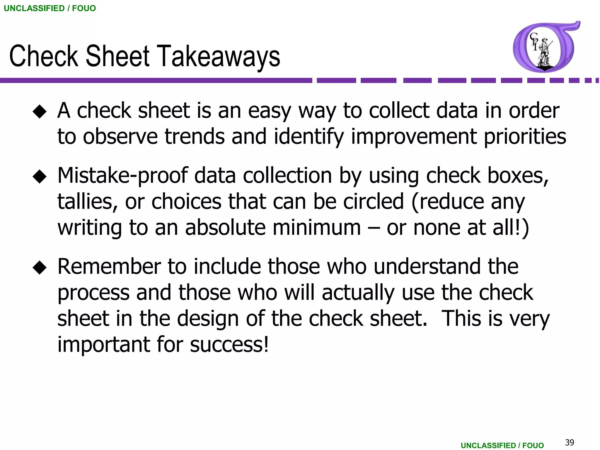 UNCLASSIFIED / FOUO




 Check Sheet Takeaways
          A check sheet is an easy way to collect data in order
           to observe trends and identify improvement priorities
          Mistake-proof data collection by using check boxes,
           tallies, or choices that can be circled (reduce any
           writing to an absolute minimum – or none at all!)
          Remember to include those who understand the
           process and those who will actually use the check
           sheet in the design of the check sheet. This is very
           important for success!



                                                     UNCLASSIFIED / FOUO   39
 