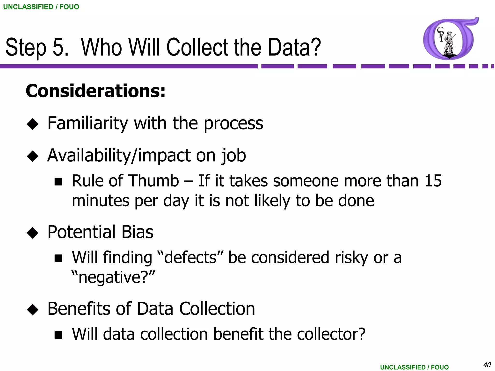 UNCLASSIFIED / FOUO




Step 5. Who Will Collect the Data?
     Considerations:
          Familiarity with the process
          Availability/impact on job
                Rule of Thumb – If it takes someone more than 15
                 minutes per day it is not likely to be done
          Potential Bias
                Will finding “defects” be considered risky or a
                 “negative?”
          Benefits of Data Collection
                Will data collection benefit the collector?
                                                               UNCLASSIFIED / FOUO   40
 