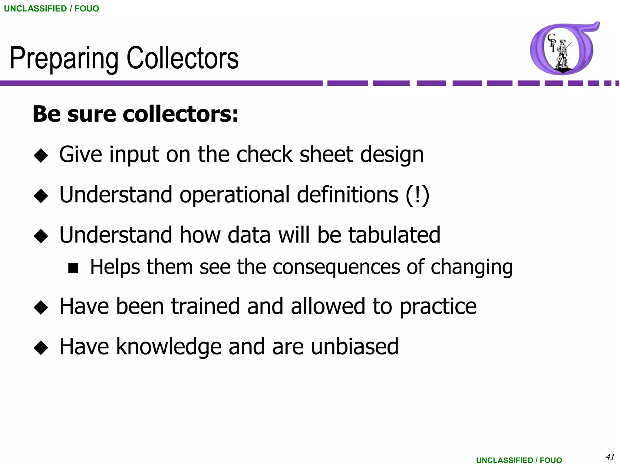 UNCLASSIFIED / FOUO




 Preparing Collectors
     Be sure collectors:
          Give input on the check sheet design
          Understand operational definitions (!)
          Understand how data will be tabulated
                Helps them see the consequences of changing
          Have been trained and allowed to practice
          Have knowledge and are unbiased



                                                        UNCLASSIFIED / FOUO   41
 
