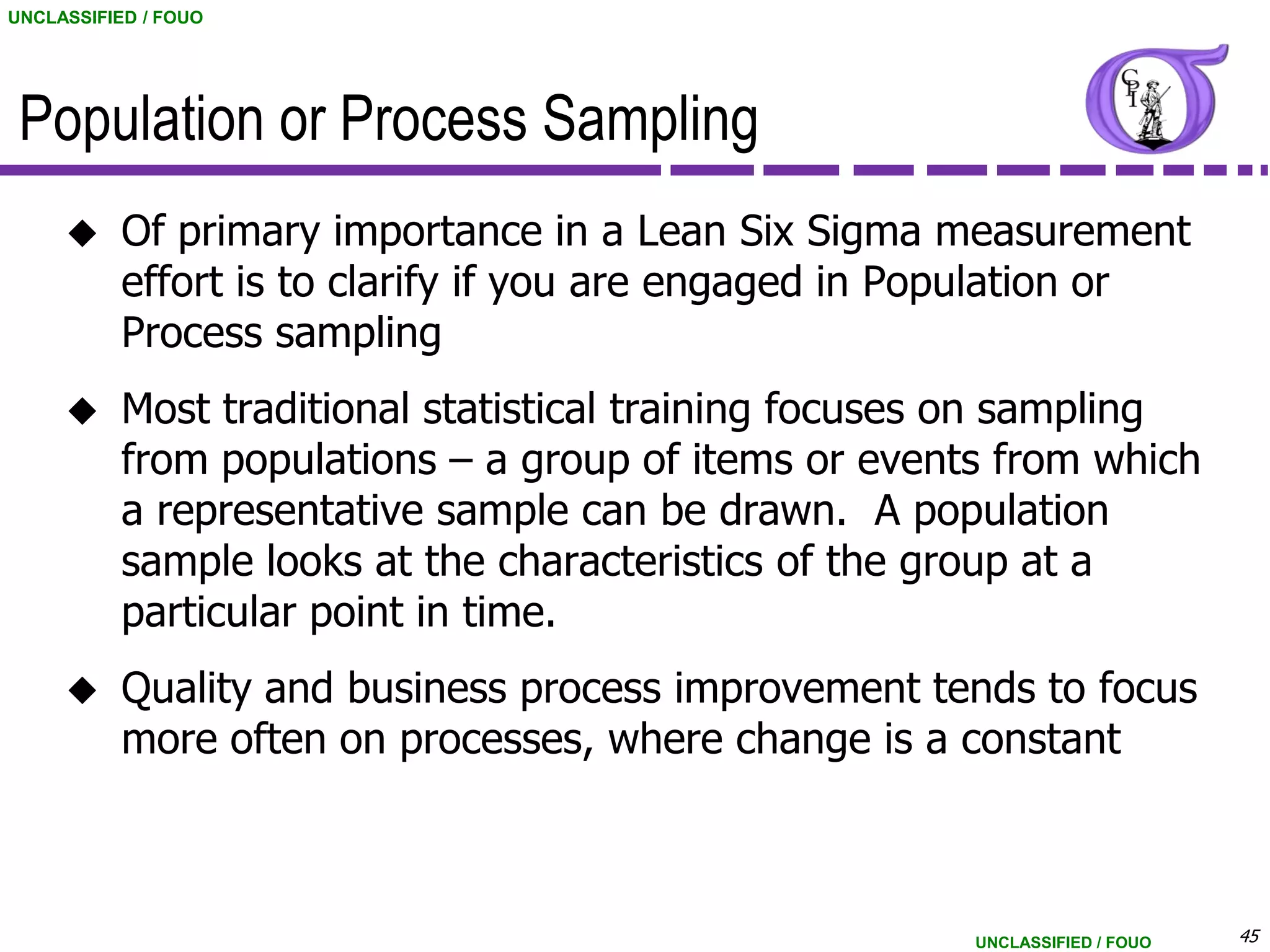 UNCLASSIFIED / FOUO




 Population or Process Sampling
          Of primary importance in a Lean Six Sigma measurement
           effort is to clarify if you are engaged in Population or
           Process sampling
          Most traditional statistical training focuses on sampling
           from populations – a group of items or events from which
           a representative sample can be drawn. A population
           sample looks at the characteristics of the group at a
           particular point in time.
          Quality and business process improvement tends to focus
           more often on processes, where change is a constant



                                                        UNCLASSIFIED / FOUO   45
 