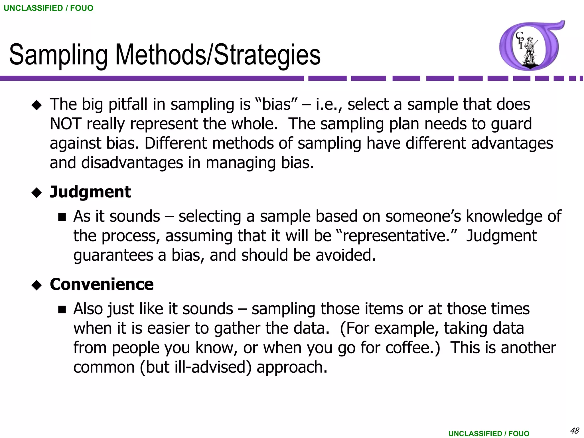 UNCLASSIFIED / FOUO




 Sampling Methods/Strategies
        The big pitfall in sampling is “bias” – i.e., select a sample that does
         NOT really represent the whole. The sampling plan needs to guard
         against bias. Different methods of sampling have different advantages
         and disadvantages in managing bias.
        Judgment
           As it sounds – selecting a sample based on someone’s knowledge of
            the process, assuming that it will be “representative.” Judgment
            guarantees a bias, and should be avoided.
        Convenience
           Also just like it sounds – sampling those items or at those times
            when it is easier to gather the data. (For example, taking data
            from people you know, or when you go for coffee.) This is another
            common (but ill-advised) approach.


                                                                 UNCLASSIFIED / FOUO   48
 
