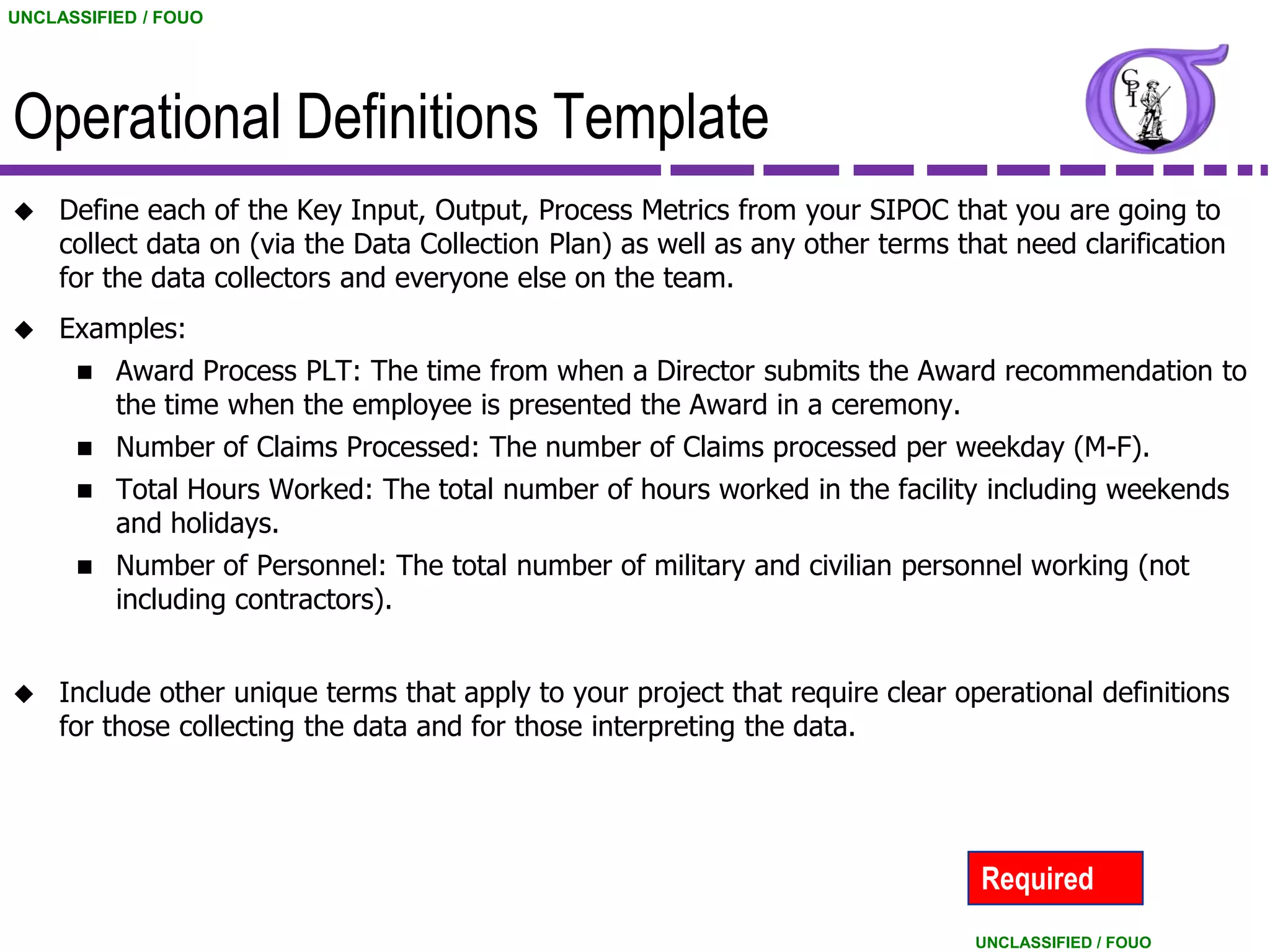 UNCLASSIFIED / FOUO




Operational Definitions Template
    Define each of the Key Input, Output, Process Metrics from your SIPOC that you are going to
     collect data on (via the Data Collection Plan) as well as any other terms that need clarification
     for the data collectors and everyone else on the team.
    Examples:
         Award Process PLT: The time from when a Director submits the Award recommendation to
          the time when the employee is presented the Award in a ceremony.
         Number of Claims Processed: The number of Claims processed per weekday (M-F).
         Total Hours Worked: The total number of hours worked in the facility including weekends
          and holidays.
         Number of Personnel: The total number of military and civilian personnel working (not
          including contractors).


    Include other unique terms that apply to your project that require clear operational definitions
     for those collecting the data and for those interpreting the data.




                                                                                 Required
                                                                                 UNCLASSIFIED / FOUO
 