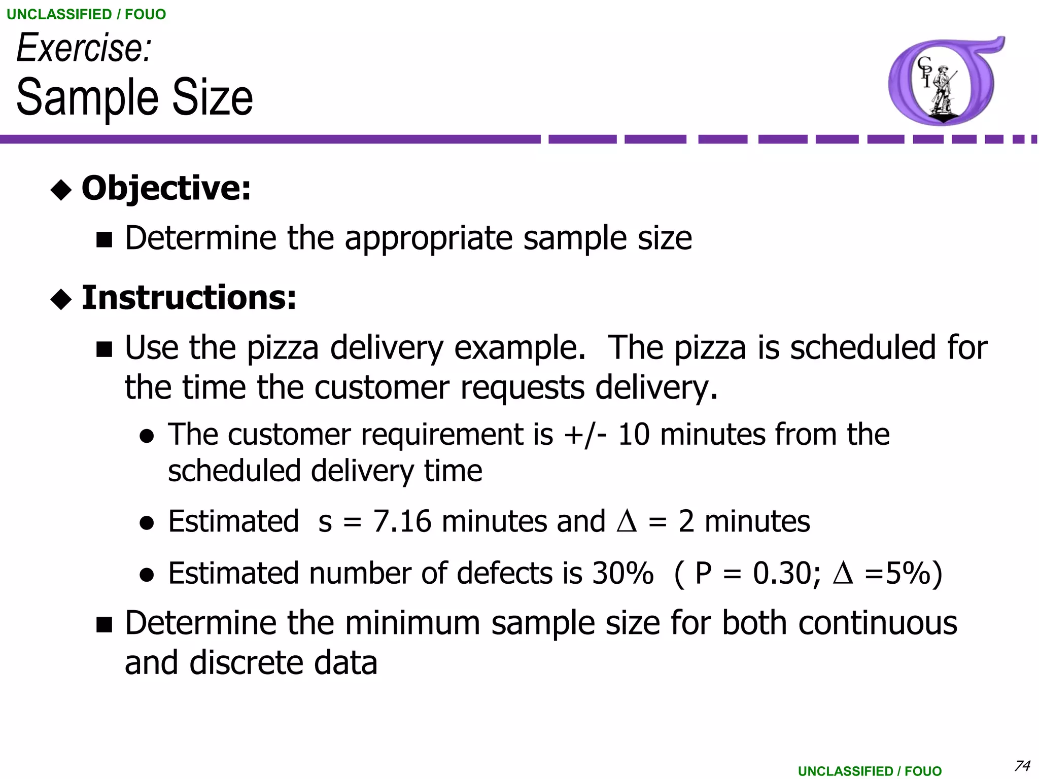 UNCLASSIFIED / FOUO

 Exercise:
 Sample Size
     Objective:
             Determine the appropriate sample size
     Instructions:
             Use the pizza delivery example. The pizza is scheduled for
              the time the customer requests delivery.
                     The customer requirement is +/- 10 minutes from the
                      scheduled delivery time
                     Estimated s = 7.16 minutes and D = 2 minutes
                     Estimated number of defects is 30% ( P = 0.30; D =5%)
             Determine the minimum sample size for both continuous
              and discrete data


                                                                  UNCLASSIFIED / FOUO   74
 