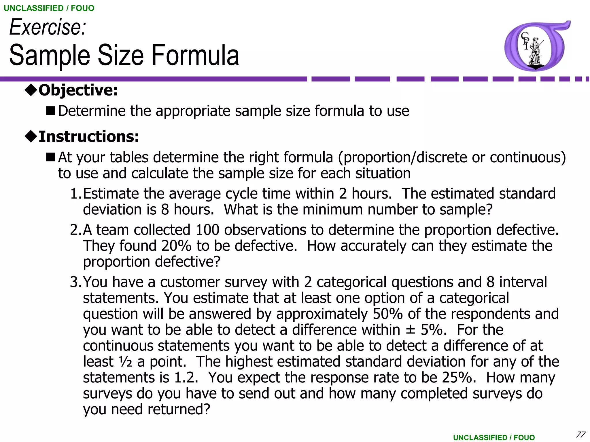 UNCLASSIFIED / FOUO

 Exercise:
 Sample Size Formula
    Objective:
         Determine the appropriate sample size formula to use
    Instructions:
         At your tables determine the right formula (proportion/discrete or continuous)
          to use and calculate the sample size for each situation
            1.Estimate the average cycle time within 2 hours. The estimated standard
              deviation is 8 hours. What is the minimum number to sample?
            2.A team collected 100 observations to determine the proportion defective.
              They found 20% to be defective. How accurately can they estimate the
              proportion defective?
            3.You have a customer survey with 2 categorical questions and 8 interval
              statements. You estimate that at least one option of a categorical
              question will be answered by approximately 50% of the respondents and
              you want to be able to detect a difference within ± 5%. For the
              continuous statements you want to be able to detect a difference of at
              least ½ a point. The highest estimated standard deviation for any of the
              statements is 1.2. You expect the response rate to be 25%. How many
              surveys do you have to send out and how many completed surveys do
              you need returned?
                                                                      UNCLASSIFIED / FOUO   77
 