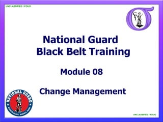 UNCLASSIFIED / FOUO




                       National Guard
                      Black Belt Training
                          Module 08

                      Change Management

                                            UNCLASSIFIED / FOUO
 