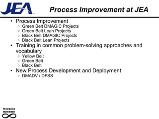 Process Improvement at JEA  Process Improvement Green Belt DMAGIC Projects Green Belt Lean Projects Black Belt DMAGIC Projects Black Belt Lean Projects Training in common problem-solving approaches and vocabulary Yellow Belt Green Belt Black Belt New Process Development and Deployment DMADV / DFSS 