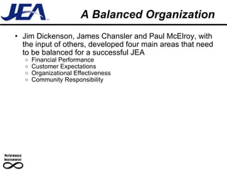 A Balanced Organization Jim Dickenson, James Chansler and Paul McElroy, with the input of others, developed four main areas that need to be balanced for a successful JEA Financial Performance Customer Expectations Organizational Effectiveness Community Responsibility 
