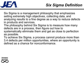 Six Sigma Definition Six Sigma is a management philosophy that emphasizes setting extremely high objectives, collecting data, and analyzing results to a fine degree as a way to reduce defects in products and services.  The philosophy behind Six Sigma is to measure how many defects are in a process, then figure out how to systematically eliminate them and get as close to perfection as possible.  To achieve Six Sigma, a process cannot produce more than 3.4 defects per million opportunities, where an opportunity is defined as a chance for nonconformance.  