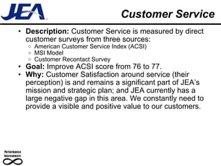 Customer Service Description:  Customer Service is measured by direct customer surveys from three sources: American Customer Service Index (ACSI) MSI Model Customer Recontact Survey Goal:  Improve ACSI score from 76 to 77. Why:  Customer Satisfaction around service (their perception) is and remains a significant part of JEA’s mission and strategic plan; and JEA currently has a large negative gap in this area. We constantly need to provide a visible and positive value to our customers. 