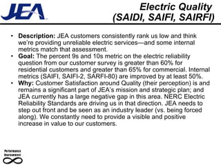 Electric Quality  (SAIDI, SAIFI, SAIRFI) Description:  JEA customers consistently rank us low and think we’re providing unreliable electric services—and some internal metrics match that assessment. Goal:  The percent 9s and 10s metric on the electric reliability question from our customer survey is greater than 60% for residential customers and greater than 65% for commercial. Internal metrics (SAIFI, SAIFI-2, SARFI-80) are improved by at least 50%. Why:  Customer Satisfaction around Quality (their perception) is and remains a significant part of JEA’s mission and strategic plan; and JEA currently has a large negative gap in this area. NERC Electric Reliability Standards are driving us in that direction. JEA needs to step out front and be seen as an industry leader (vs. being forced along). We constantly need to provide a visible and positive increase in value to our customers. 