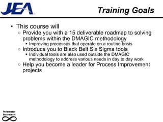 Training Goals This course will  Provide you with a 15 deliverable roadmap to solving problems within the DMAGIC methodology Improving processes that operate on a routine basis Introduce you to Black Belt Six Sigma tools Individual tools are also used outside the DMAGIC methodology to address various needs in day to day work Help you become a leader for Process Improvement projects 