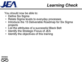 Learning Check You should now be able to: Define Six Sigma Relate Sigma levels to everyday processes Introduce the 15 Deliverable Roadmap for Six Sigma projects List the attributes of a successful Black Belt Identify the Strategic Focus of JEA Identify the objectives of this training 