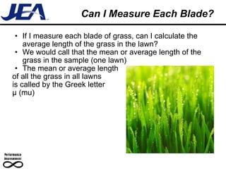 Can I Measure Each Blade? If I measure each blade of grass, can I calculate the average length of the grass in the lawn? We would call that the mean or average length of the grass in the sample (one lawn) The mean or average length of all the grass in all lawns  is called by the Greek letter μ (mu) 