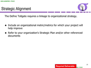 UNCLASSIFIED / FOUO




 Strategic Alignment
     The Define Tollgate requires a linkage to organizational strategy.


         Include an organizational metric/metrics for which your project will
          help improve
         Refer to your organization’s Strategic Plan and/or other referenced
          documents




                                                                                          23
                                                     Required Deliverable
                                                                    UNCLASSIFIED / FOUO
 