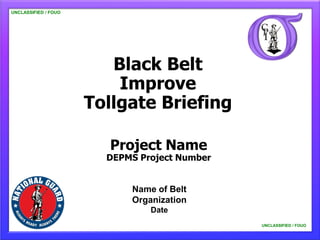 UNCLASSIFIED / FOUO




                         Black Belt
                          Improve
                      Tollgate Briefing

                         Project Name
                        DEPMS Project Number


                            Name of Belt
                            Organization
                                Date
                                               UNCLASSIFIED / FOUO
 