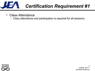 Certification Requirement #1 Class Attendance Class attendance and participation is required for all sessions. 3 ©2006, JEA™.  All Rights Reserved. 