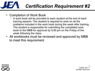 Certification Requirement #2 Completion of Work Book A work book will be provided to each student at the end of each training session. The student is required to work on all the problems included in the work book during the week after training. The student is responsible for submitting the completed work book to the MBB for approval by 5:00 pm on the Friday of the week following the class.  All workbooks must be reviewed and approved by MBB to meet this requirement 4 ©2006, JEA™.  All Rights Reserved. 