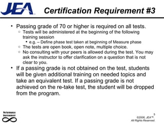 Certification Requirement #3 Passing grade of 70 or higher is required on all tests.  Tests will be administered at the beginning of the following training session e.g. – Define phase test taken at beginning of Measure phase The tests are open book, open note, multiple choice. No consulting with your peers is allowed during the test. You may ask the instructor to offer clarification on a question that is not clear to you.  If a passing grade is not obtained on the test, students will be given additional training on needed topics and take an equivalent test. If a passing grade is not achieved on the re-take test, the student will be dropped from the program. 5 ©2006, JEA™.  All Rights Reserved. 