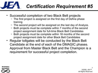 Certification Requirement #5 Successful completion of two Black Belt projects The first project is assigned on the first day of Define phase training The second project will be assigned on the last day of Analyze. Both projects must be complete within 7 months of the second project assignment date for full-time Black Belt Candidates Both projects must be complete within 18 months of the second project assignment date for other Black Belt Candidates Regular tollgates will be conducted by the Black Belt Candidate at the end of each of the DMAGIC phases. Approval from Master Black Belt and the Champion is a requirement for successful project completion. 7 ©2006, JEA™.  All Rights Reserved. 