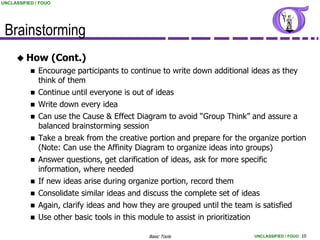 UNCLASSIFIED / FOUO




 Brainstorming
      How            (Cont.)
            Encourage participants to continue to write down additional ideas as they
             think of them
            Continue until everyone is out of ideas
              Write down every idea
              Can use the Cause & Effect Diagram to avoid “Group Think” and assure a
               balanced brainstorming session
              Take a break from the creative portion and prepare for the organize portion
               (Note: Can use the Affinity Diagram to organize ideas into groups)
              Answer questions, get clarification of ideas, ask for more specific
               information, where needed
              If new ideas arise during organize portion, record them
            Consolidate similar ideas and discuss the complete set of ideas
            Again, clarify ideas and how they are grouped until the team is satisfied
            Use other basic tools in this module to assist in prioritization

                                             Basic Tools                   UNCLASSIFIED / FOUO 10
 