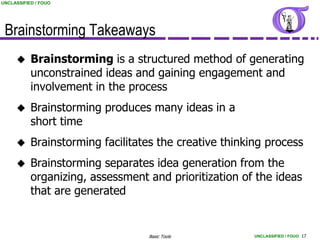 UNCLASSIFIED / FOUO




 Brainstorming Takeaways
          Brainstorming is a structured method of generating
           unconstrained ideas and gaining engagement and
           involvement in the process
          Brainstorming produces many ideas in a
           short time
          Brainstorming facilitates the creative thinking process
          Brainstorming separates idea generation from the
           organizing, assessment and prioritization of the ideas
           that are generated


                                  Basic Tools           UNCLASSIFIED / FOUO 17
 