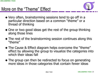 UNCLASSIFIED / FOUO




 More on the “Theme” Effect
      Very     often, brainstorming sessions tend to go off in a
          particular direction based on a common “theme” or a
          thread of thinking
      One    or two good ideas get the rest of the group thinking
          along those lines
      The    rest of the brainstorming session continues along this
          “theme”
      The     Cause & Effect diagram helps overcome the “theme”
          effect by allowing the group to visualize the categories into
          which their ideas fall
      The   group can then be redirected to focus on generating
          more ideas in those categories that contain fewer ideas

                                    Basic Tools            UNCLASSIFIED / FOUO 23
 