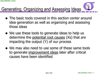 UNCLASSIFIED / FOUO




 Generating, Organizing and Assessing Ideas
          The basic tools covered in this section center around
           idea generation as well as organizing and assessing
           those ideas
          We use these tools to generate ideas to help us
           determine the potential root causes (Xs) that are
           impacting the output (Y) of our process
          We may also need to use some of these same tools
           to generate improvement ideas later after critical
           causes have been identified



                                  Basic Tools          UNCLASSIFIED / FOUO 4
 