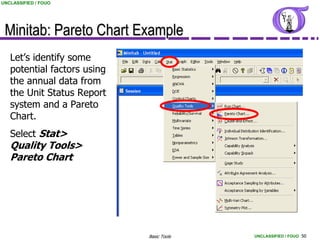 UNCLASSIFIED / FOUO




 Minitab: Pareto Chart Example
   Let’s identify some
   potential factors using
   the annual data from
   the Unit Status Report
   system and a Pareto
   Chart.
   Select Stat>
   Quality Tools>
   Pareto Chart




                             Basic Tools   UNCLASSIFIED / FOUO 50
 