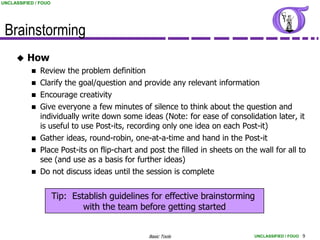 UNCLASSIFIED / FOUO




 Brainstorming
         How
            Review the problem definition
            Clarify the goal/question and provide any relevant information
            Encourage creativity
            Give everyone a few minutes of silence to think about the question and
             individually write down some ideas (Note: for ease of consolidation later, it
             is useful to use Post-its, recording only one idea on each Post-it)
            Gather ideas, round-robin, one-at-a-time and hand in the Post-it
            Place Post-its on flip-chart and post the filled in sheets on the wall for all to
             see (and use as a basis for further ideas)
            Do not discuss ideas until the session is complete


                      Tip: Establish guidelines for effective brainstorming
                              with the team before getting started


                                               Basic Tools                    UNCLASSIFIED / FOUO 9
 