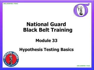 UNCLASSIFIED / FOUO

   UNCLASSIFIED / FOUO




                           National Guard
                          Black Belt Training
                                Module 33

                         Hypothesis Testing Basics


                                                     UNCLASSIFIED / FOUO

                                                         UNCLASSIFIED / FOUO
 
