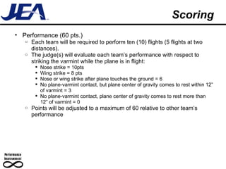 Scoring Performance (60 pts.) Each team will be required to perform ten (10) flights (5 flights at two distances). The judge(s) will evaluate each team’s performance with respect to striking the varmint while the plane is in flight: Nose strike = 10pts Wing strike = 8 pts Nose or wing strike after plane touches the ground = 6 No plane-varmint contact, but plane center of gravity comes to rest within 12” of varmint = 3 No plane-varmint contact, plane center of gravity comes to rest more than 12” of varmint = 0 Points will be adjusted to a maximum of 60 relative to other team’s performance 