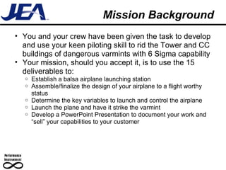 Mission Background You and your crew have been given the task to develop and use your keen piloting skill to rid the Tower and CC buildings of dangerous varmints with 6 Sigma capability Your mission, should you accept it, is to use the 15 deliverables to: Establish a balsa airplane launching station Assemble/finalize the design of your airplane to a flight worthy status Determine the key variables to launch and control the airplane Launch the plane and have it strike the varmint Develop a PowerPoint Presentation to document your work and “sell” your capabilities to your customer 