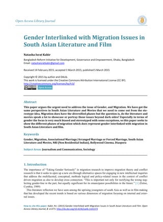 Open Access Library Journal
How to cite this paper: Kabir, N.I. (2015) Gender Interlinked with Migration Issues in South Asian Literature and Film. Open
Access Library Journal, 2: e1373. http://dx.doi.org/10.4236/oalib.1101373
Gender Interlinked with Migration Issues in
South Asian Literature and Film
Natasha Israt Kabir
Bangladesh Reform Initiative for Development, Governance and Empowerment, Dhaka, Bangladesh
Email: natashaisratkabir@gmail.com
Received 14 February 2015; accepted 1 March 2015; published 5 March 2015
Copyright © 2015 by author and OALib.
This work is licensed under the Creative Commons Attribution International License (CC BY).
http://creativecommons.org/licenses/by/4.0/
Abstract
This paper argues the urgent need to address the issue of Gender, and Migration. We have got the
same perspectives in South Asian Literature and Movies that we need to come out from the ste-
reotype idea. Migration does have the diversified phases but the question is, do the literature and
movies speak a lot to showcase or portray those issues beyond dark sides? Especially in terms of
gender the focus is very much biased and stereotyped with some exceptions, so this paper seeks to
show the different phases of migration which does represent gender interlinked with migration in
South Asian Literature and film.
Keywords
Gender, Migration, Associational Marriage/Arranged Marriage or Forced Marriage, South Asian
Literature and Movies, NRI (Non Residential Indian), Bollywood Cinema, Diaspora
Subject Areas: Journalism and Communication, Sociology
1. Introduction
The importance of “Taking Gender Seriously” in migration research to improve migration theory and conflict
research is that it seeks to open up a new era through alternative spaces for engaging in new intellectual inquiries
that address the multifaceted, conceptual, methods logical and policy-related issues in the context of conflict
driven migration as also to develop cross connection. “This is important not only for rectifying the wrong neg-
lecting gender-line in the part, but equally significant for its emancipator possibilities in the future.” [1] (Enloe,
Cynthia, 1989)
This literature reflection we have seen among the uprising youngsters of south Asia as well as in film making
that has developed the recent trends is based on various dimension of migration focusing on internal and exter-
nal issues.
 