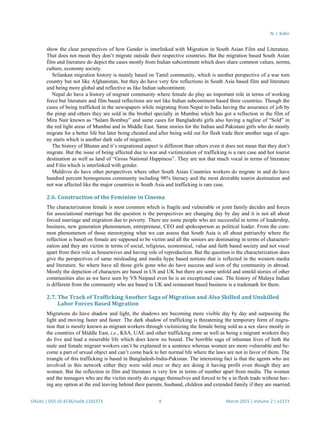 N. I. Kabir
OALibJ | DOI:10.4236/oalib.1101373 4 March 2015 | Volume 2 | e1373
show the clear perspectives of how Gender is interlinked with Migration in South Asian Film and Literature.
That does not mean they don’t migrate outside their respective countries. But the migration based South Asian
film and literature do depict the cases mostly from Indian subcontinent which does share common values, norms,
culture, economy society.
Srilankan migration history is mainly based on Tamil community, which is another perspective of a war torn
country but not like Afghanistan, but they do have very few reflections in South Asia based film and literature
and being more global and reflective as like Indian subcontinent.
Nepal do have a history of migrant community where female do play an important role in terms of working
force but literature and film based reflections are not like Indian subcontinent based three countries. Though the
cases of being trafficked in the newspapers while migrating from Nepal to India having the assurance of job by
the pimp and others they are sold in the brothel specially in Mumbai which has got a reflection in the film of
Mira Nair known as “Salam Bombay” and same cases for Bangladeshi girls also having a tagline of “Sold” in
the red light areas of Mumbai and in Middle East. Same stories for the Indian and Pakistani girls who do mostly
migrate for a better life but later being cheated and after being sold out for flesh trade their another saga of ago-
ny starts which is another dark side of migration.
The history of Bhutan and it’s migrational aspect is different than others even it does not mean that they don’t
migrate. But the issue of being affected due to war and victimization of trafficking is a rare case and hot tourist
destination as well as land of “Gross National Happiness”. They are not that much vocal in terms of literature
and Film which is interlinked with gender.
Maldives do have other perspectives where other South Asian Countries workers do migrate in and do have
hundred percent homogenous community including 98% literacy and the most desirable tourist destination and
not war affected like the major countries in South Asia and trafficking is rare case.
2.6. Construction of the Feminine in Cinema
The characterization female is most common which is fragile and vulnerable or joint family decides and forces
for associational marriage but the question is the perspectives are changing day by day and it is not all about
forced marriage and migration due to poverty. There are some people who are successful in terms of leadership,
business, new generation phenomenon, entrepreneur, CEO and spokesperson as political leader. From the com-
mon phenomenon of those stereotyping what we can assess that South Asia is all about patriarchy where the
reflection is based on female are supposed to be victim and all the seniors are dominating in terms of characteri-
zation and they are victim in terms of social, religious, economical, value and faith based society and not vocal
apart from their role as housewives and having role of reproduction. But the question is the characterization does
give the perspectives of same misleading and media hype based notions that is reflected in the western media
and literature. So where have all those girls gone who do have success and icon of the community in abroad.
Mostly the depiction of characters are based in US and UK but there are some unfold and untold stories of other
communities also as we have seen by VS Naipaul even he is an exceptional case. The history of Malaya Indian
is different from the community who are based in UK and restaurant based business is a trademark for them.
2.7. The Track of Trafficking Another Saga of Migration and Also Skilled and Unskilled
Labor Forces Based Migration
Migrations do have shadow and light, the shadows are becoming more visible day by day and surpassing the
light and moving faster and faster. The dark shadow of trafficking is threatening the temporary form of migra-
tion that is mostly known as migrant workers through victimizing the female being sold as a sex slave mostly in
the countries of Middle East, i.e., KSA, UAE and other trafficking zone as well as being a migrant workers they
do live and lead a miserable life which does know no bound. The horrible saga of inhuman lives of both the
male and female migrant workers can’t be explained in a sentence whereas women are more vulnerable and be-
come a part of sexual object and can’t come back to her normal life where the laws are not in favor of them. The
triangle of this trafficking is based in Bangladesh-India-Pakistan. The interesting fact is that the agents who are
involved in this network either they were sold once or they are doing it having profit even though they are
women. But the reflection in film and literature is very few in terms of number apart from media. The women
and the teenagers who are the victim mostly do engage themselves and forced to be a in flesh trade without hav-
ing any option at the end leaving behind their parents, husband, children and extended family if they are married.
 