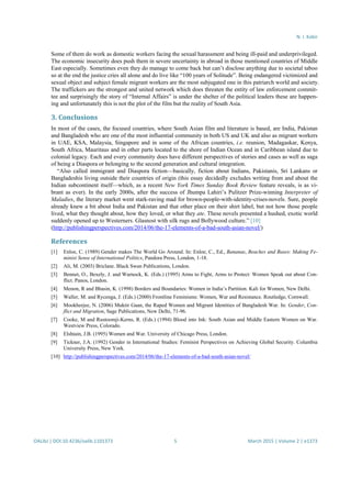 N. I. Kabir
OALibJ | DOI:10.4236/oalib.1101373 5 March 2015 | Volume 2 | e1373
Some of them do work as domestic workers facing the sexual harassment and being ill-paid and underprivileged.
The economic insecurity does push them in severe uncertainty in abroad in those mentioned countries of Middle
East especially. Sometimes even they do manage to come back but can’t disclose anything due to societal taboo
so at the end the justice cries all alone and do live like “100 years of Solitude”. Being endangered victimized and
sexual object and subject female migrant workers are the most subjugated one in this patriarch world and society.
The traffickers are the strongest and united network which does threaten the entity of law enforcement commit-
tee and surprisingly the story of “Internal Affairs” is under the shelter of the political leaders these are happen-
ing and unfortunately this is not the plot of the film but the reality of South Asia.
3. Conclusions
In most of the cases, the focused countries, where South Asian film and literature is based, are India, Pakistan
and Bangladesh who are one of the most influential community in both US and UK and also as migrant workers
in UAE, KSA, Malaysia, Singapore and in some of the African countries, i.e. reunion, Madagaskar, Kenya,
South Africa, Mauritaus and in other parts located to the shore of Indian Ocean and in Caribbean island due to
colonial legacy. Each and every community does have different perspectives of stories and cases as well as saga
of being a Diaspora or belonging to the second generation and cultural integration.
“Also called immigrant and Diaspora fiction—basically, fiction about Indians, Pakistanis, Sri Lankans or
Bangladeshis living outside their countries of origin (this essay decidedly excludes writing from and about the
Indian subcontinent itself—which, as a recent New York Times Sunday Book Review feature reveals, is as vi-
brant as ever). In the early 2000s, after the success of Jhumpa Lahiri’s Pulitzer Prize-winning Interpreter of
Maladies, the literary market went stark-raving mad for brown-people-with-identity-crises-novels. Sure, people
already knew a bit about India and Pakistan and that other place on their shirt label, but not how those people
lived, what they thought about, how they loved, or what they ate. These novels presented a hushed, exotic world
suddenly opened up to Westerners. Glasnost with silk rugs and Bollywood culture.” [10]
(http://publishingperspectives.com/2014/06/the-17-elements-of-a-bad-south-asian-novel/)
References
[1] Enloe, C. (1989) Gender makes The World Go Around. In: Enloe, C., Ed., Bananas, Beaches and Bases: Making Fe-
minist Sense of International Politics, Pandora Press, London, 1-18.
[2] Ali, M. (2003) Briclane. Black Swan Publications, London.
[3] Bennet, O., Bexely, J. and Warnock, K. (Eds.) (1995) Arms to Fight, Arms to Protect: Women Speak out about Con-
flict. Panos, London.
[4] Menon, R and Bhasin, K. (1998) Borders and Boundaries: Women in India’s Partition. Kali for Women, New Delhi.
[5] Waller, M. and Rycenga, J. (Eds.) (2000) Frontline Feminisms: Women, War and Resistance. Routledge, Cornwall.
[6] Mookherjee, N. (2006) Muktir Gaan, the Raped Women and Migrant Identities of Bangladesh War. In: Gender, Con-
flict and Migration, Sage Publications, New Delhi, 71-96.
[7] Cooke, M and Rustoomji-Kerns, R. (Eds.) (1994) Blood into Ink: South Asian and Middle Eastern Women on War.
Westview Press, Colorado.
[8] Elshtain, J.B. (1995) Women and War. University of Chicago Press, London.
[9] Tickner, J.A. (1992) Gender in International Studies: Feminist Perspectives on Achieving Global Security. Columbia
University Press, New York.
[10] http://publishingperspectives.com/2014/06/the-17-elements-of-a-bad-south-asian-novel/
 