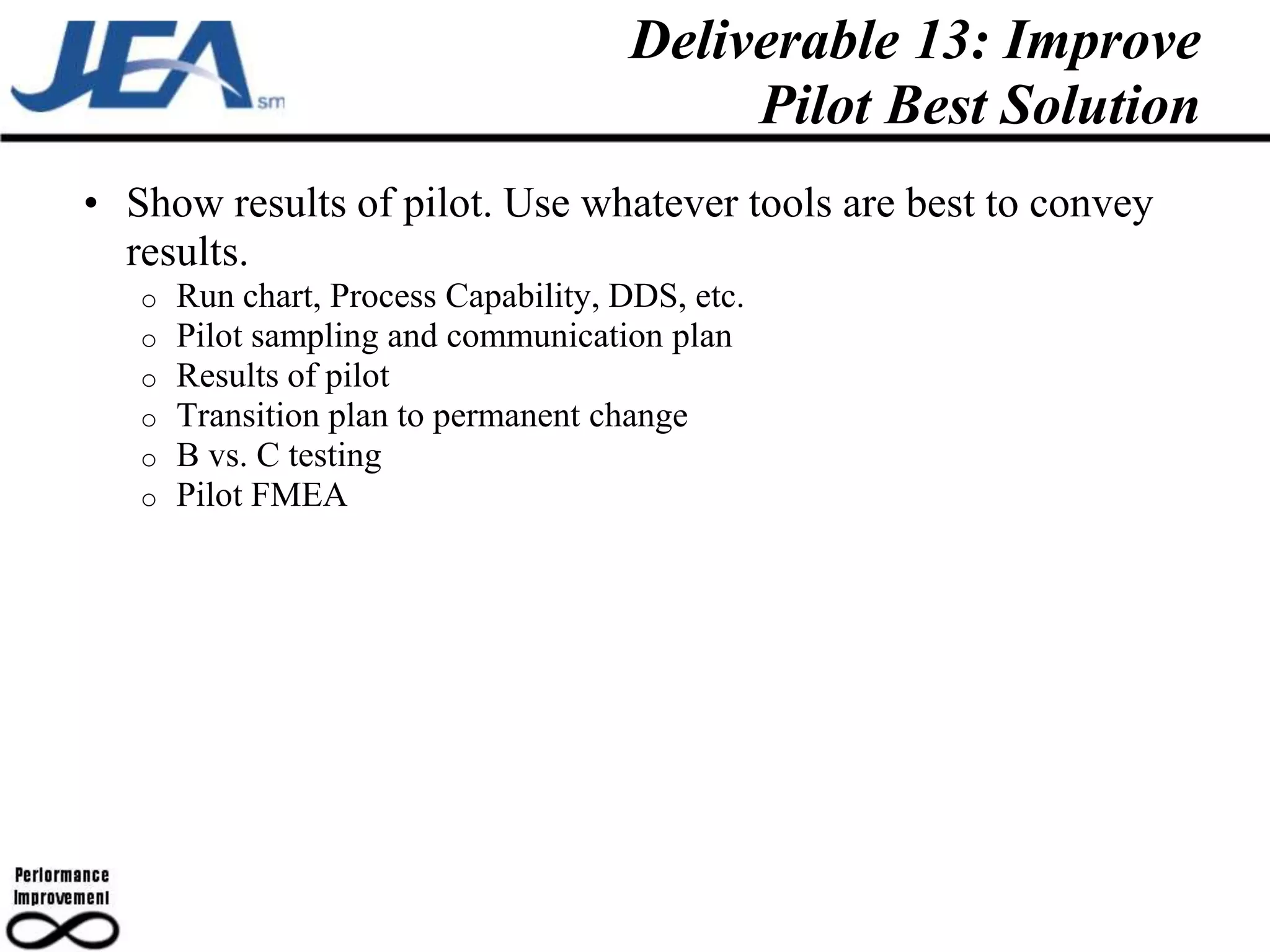 Deliverable 13: Improve
                                           Pilot Best Solution
• Show results of pilot. Use whatever tools are best to convey
  results.
   o   Run chart, Process Capability, DDS, etc.
   o   Pilot sampling and communication plan
   o   Results of pilot
   o   Transition plan to permanent change
   o   B vs. C testing
   o   Pilot FMEA
 