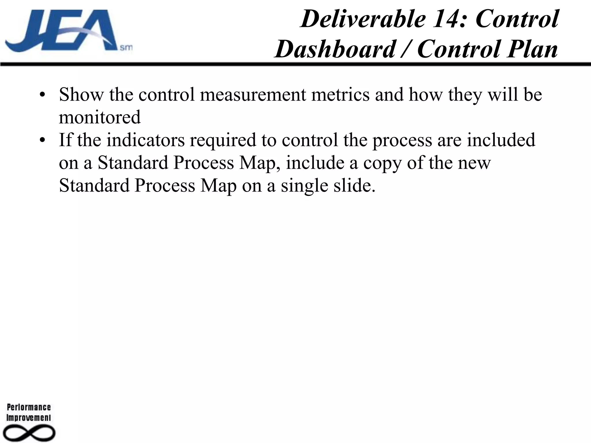 Deliverable 14: Control
                             Dashboard / Control Plan
• Show the control measurement metrics and how they will be
  monitored
• If the indicators required to control the process are included
  on a Standard Process Map, include a copy of the new
  Standard Process Map on a single slide.
 