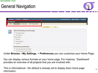 UNCLASSIFIED / FOUO



General Navigation




   Under Browse, >My Settings, > Preferences you can customize your Home Page.

   You can display various formats on your home page. For instance, “Dashboard”
   provides an overview of all projects that you are involved with.

   This is informational - the default is already set to display basic home page                10
   information.                                                           UNCLASSIFIED / FOUO
 