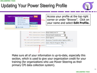 UNCLASSIFIED / FOUO



Updating Your Power Steering Profile

                                            Access your profile at the top right
                                            corner or under “Browse”. Click on
                                            your name and select Edit Profile.




              Make sure all of your information is up-to-date, especially this
              section, which is used to give your organization credit for your
              training (for organizations who use Power Steering as their
              primary CPI data collection system).
                                                                                           11
                                                                     UNCLASSIFIED / FOUO
 